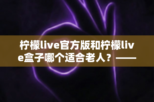 柠檬live官方版和柠檬live盒子哪个适合老人？——子女必看的全面对比与选购指南