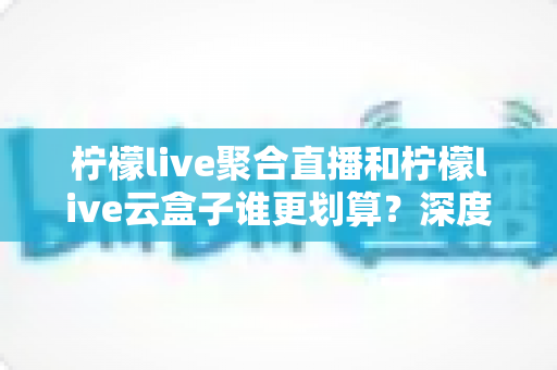 柠檬live聚合直播和柠檬live云盒子谁更划算？深度对比评测与省钱选购指南