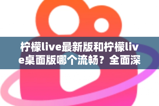 柠檬live最新版和柠檬live桌面版哪个流畅？全面深度对比评测与优化指南