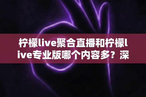 柠檬live聚合直播和柠檬live专业版哪个内容多？深度对比两大版本的内容差异与选购指南
