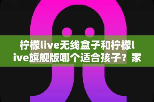 柠檬live无线盒子和柠檬live旗舰版哪个适合孩子?家长选购全攻略与深度对比解析 柠檬live无线盒子和柠檬live旗舰版哪个适合孩子?家长选购全攻略与深度对比解析