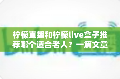 柠檬直播和柠檬live盒子推荐哪个适合老人?一篇文章帮您为父母选对观影方案 柠檬直播和柠檬live盒子推荐哪个适合老人?一篇文章帮您为父母选对观影方案