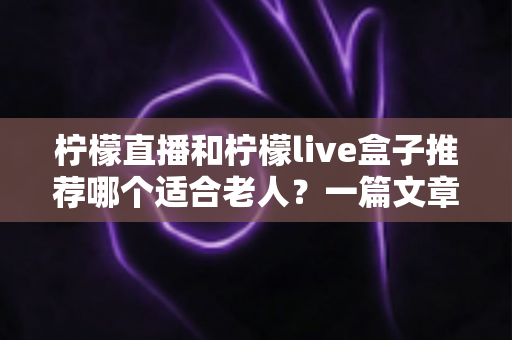 柠檬直播和柠檬live盒子推荐哪个适合老人?一篇文章帮您为父母选对观影方案 柠檬直播和柠檬live盒子推荐哪个适合老人?一篇文章帮您为父母选对观影方案