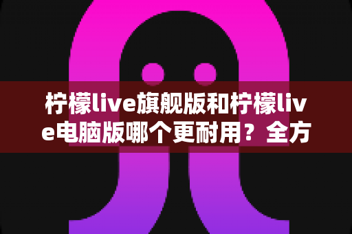 柠檬live旗舰版和柠檬live电脑版哪个更耐用？全方位深度对比与选购指南