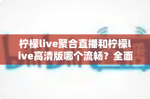 柠檬live聚合直播和柠檬live高清版哪个流畅？全面对比帮你选出最适合的观看版本