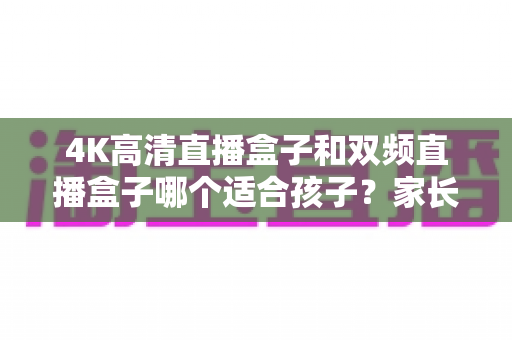 4K高清直播盒子和双频直播盒子哪个适合孩子？家长选购全攻略