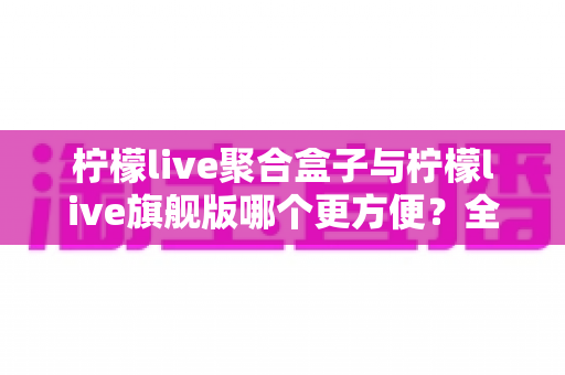 柠檬live聚合盒子与柠檬live旗舰版哪个更方便?全方位对比解析帮你选对直播工具 柠檬live聚合盒子与柠檬live旗舰版哪个更方便?全方位对比解析帮你选对直播工具