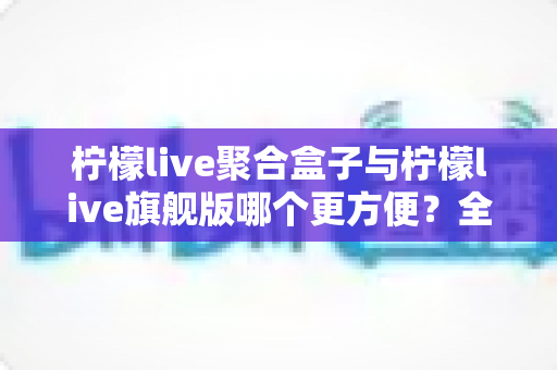 柠檬live聚合盒子与柠檬live旗舰版哪个更方便?全方位对比解析帮你选对直播工具 柠檬live聚合盒子与柠檬live旗舰版哪个更方便?全方位对比解析帮你选对直播工具