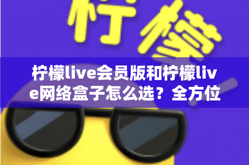 柠檬live会员版和柠檬live网络盒子怎么选？全方位对比解析与实用选购指南