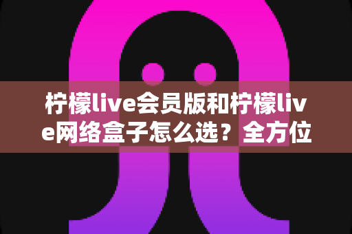 柠檬live会员版和柠檬live网络盒子怎么选？全方位对比解析与实用选购指南
