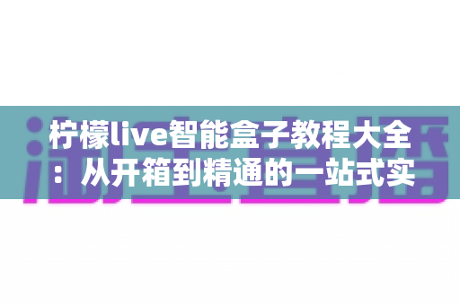 柠檬live智能盒子教程大全：从开箱到精通的一站式实用指南