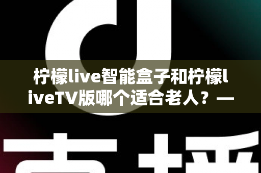 柠檬live智能盒子和柠檬liveTV版哪个适合老人?——长辈观影设备选购全攻略 柠檬live智能盒子和柠檬liveTV版哪个适合老人?——长辈观影设备选购全攻略