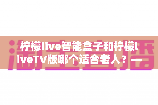 柠檬live智能盒子和柠檬liveTV版哪个适合老人?——长辈观影设备选购全攻略 柠檬live智能盒子和柠檬liveTV版哪个适合老人?——长辈观影设备选购全攻略