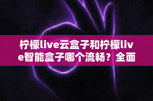 柠檬live云盒子和柠檬live智能盒子哪个流畅？全面深度对比评测帮你选对不踩坑