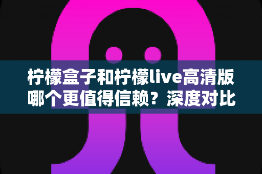 柠檬盒子和柠檬live高清版哪个更值得信赖？深度对比测评助你安心选择