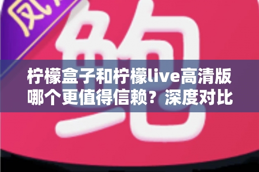 柠檬盒子和柠檬live高清版哪个更值得信赖？深度对比测评助你安心选择