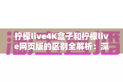 柠檬live4K盒子和柠檬live网页版的区别全解析：深度对比帮你选出最适合的观看方案