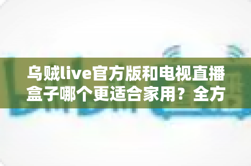 乌贼live官方版和电视直播盒子哪个更适合家用?全方位对比分析与家庭选购指南 乌贼live官方版和电视直播盒子哪个更适合家用?全方位对比分析与家庭选购指南