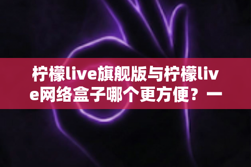 柠檬live旗舰版与柠檬live网络盒子哪个更方便？一文看懂两种方案的真实差异，选对不选贵！