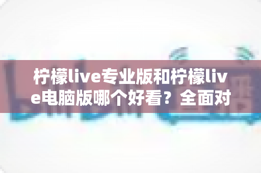 柠檬live专业版和柠檬live电脑版哪个好看?全面对比帮你找到最适合的版本 柠檬live专业版和柠檬live电脑版哪个好看?全面对比帮你找到最适合的版本