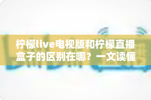 柠檬live电视版和柠檬直播盒子的区别在哪？一文读懂两大观影方式的核心差异与选购指南