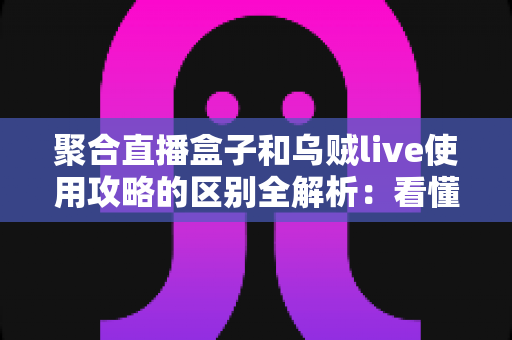 聚合直播盒子和乌贼live使用攻略的区别全解析：看懂两大直播工具，选对更适合你的那一款