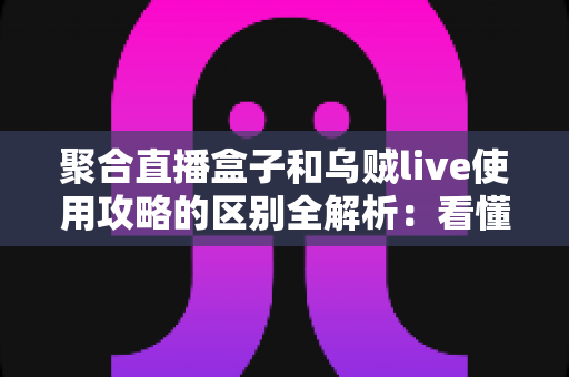 聚合直播盒子和乌贼live使用攻略的区别全解析：看懂两大直播工具，选对更适合你的那一款