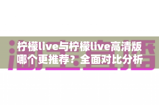 柠檬live与柠檬live高清版哪个更推荐？全面对比分析助你做出最佳选择