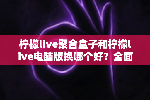 柠檬live聚合盒子和柠檬live电脑版换哪个好？全面对比助你选对直播观看方案