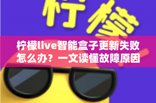 柠檬live智能盒子更新失败怎么办？一文读懂故障原因与实用解决全攻略