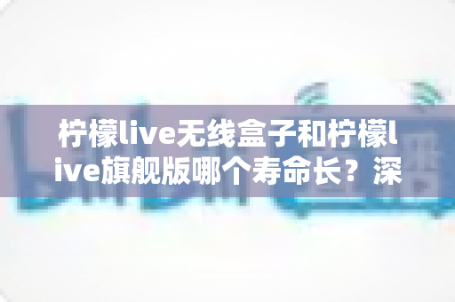 柠檬live无线盒子和柠檬live旗舰版哪个寿命长？深度对比两款设备使用寿命的全面解析与选购指南