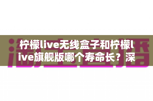 柠檬live无线盒子和柠檬live旗舰版哪个寿命长？深度对比两款设备使用寿命的全面解析与选购指南