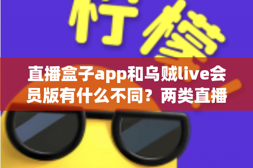 直播盒子app和乌贼live会员版有什么不同？两类直播应用全面对比与选择指南