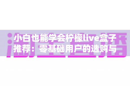 小白也能学会柠檬live盒子推荐:零基础用户的选购与使用全攻略 小白也能学会柠檬live盒子推荐:零基础用户的选购与使用全攻略