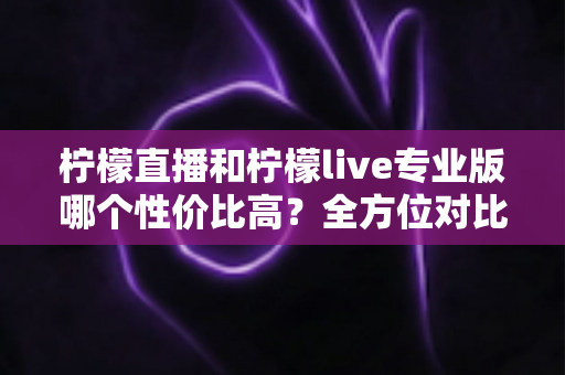 柠檬直播和柠檬live专业版哪个性价比高？全方位对比分析助你做出明智选择