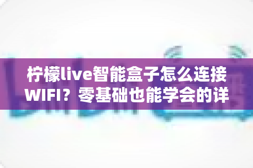 柠檬live智能盒子怎么连接WIFI?零基础也能学会的详细联网教程与疑难解决方案 柠檬live智能盒子怎么连接WIFI?零基础也能学会的详细联网教程与疑难解决方案