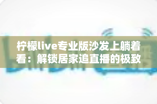 柠檬live专业版沙发上躺着看:解锁居家追直播的极致舒适体验指南 柠檬live专业版沙发上躺着看:解锁居家追直播的极致舒适体验指南