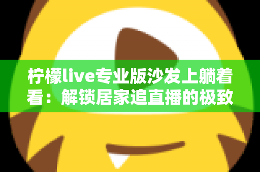 柠檬live专业版沙发上躺着看:解锁居家追直播的极致舒适体验指南 柠檬live专业版沙发上躺着看:解锁居家追直播的极致舒适体验指南