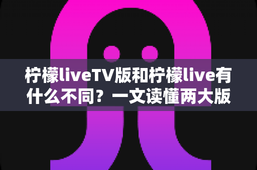 柠檬liveTV版和柠檬live有什么不同？一文读懂两大版本的核心差异与选择建议