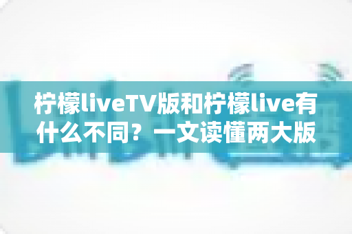 柠檬liveTV版和柠檬live有什么不同？一文读懂两大版本的核心差异与选择建议