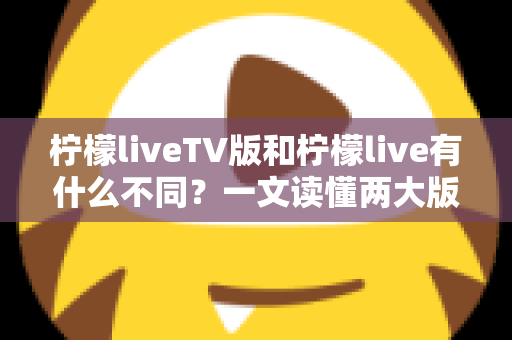 柠檬liveTV版和柠檬live有什么不同？一文读懂两大版本的核心差异与选择建议