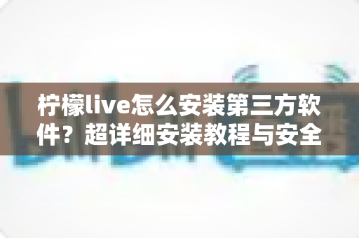 柠檬live怎么安装第三方软件？超详细安装教程与安全指南一学就会
