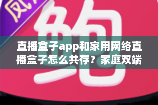 直播盒子app和家用网络直播盒子怎么共存?家庭双端直播全场景实用指南 直播盒子app和家用网络直播盒子怎么共存?家庭双端直播全场景实用指南