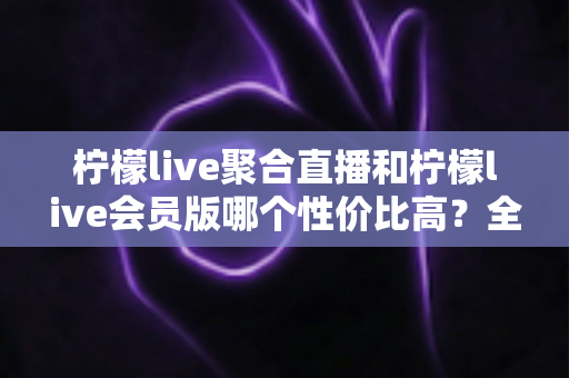 柠檬live聚合直播和柠檬live会员版哪个性价比高？全方位深度对比解析，帮你找到最划算的观看方案