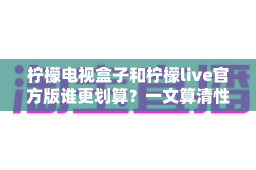 柠檬电视盒子和柠檬live官方版谁更划算？一文算清性价比账单的选购指南