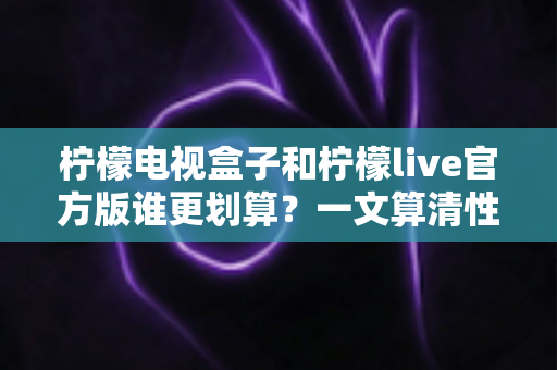 柠檬电视盒子和柠檬live官方版谁更划算？一文算清性价比账单的选购指南