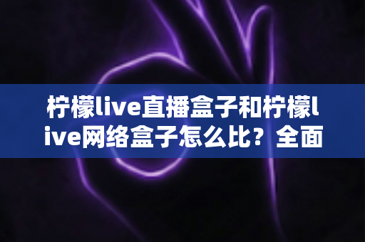 柠檬live直播盒子和柠檬live网络盒子怎么比？全面解析帮你选对心仪的电视盒子