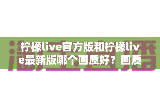 柠檬live官方版和柠檬live最新版哪个画质好？画质深度对比与下载选择全攻略