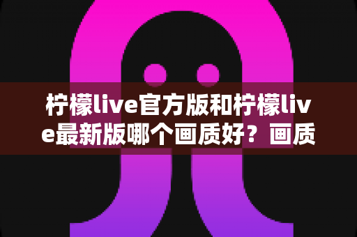 柠檬live官方版和柠檬live最新版哪个画质好？画质深度对比与下载选择全攻略
