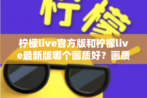 柠檬live官方版和柠檬live最新版哪个画质好？画质深度对比与下载选择全攻略